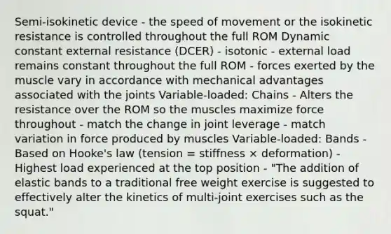 Semi-isokinetic device - the speed of movement or the isokinetic resistance is controlled throughout the full ROM Dynamic constant external resistance (DCER) - isotonic - external load remains constant throughout the full ROM - forces exerted by the muscle vary in accordance with mechanical advantages associated with the joints Variable-loaded: Chains - Alters the resistance over the ROM so the muscles maximize force throughout - match the change in joint leverage - match variation in force produced by muscles Variable-loaded: Bands - Based on Hooke's law (tension = stiffness × deformation) - Highest load experienced at the top position - "The addition of elastic bands to a traditional free weight exercise is suggested to effectively alter the kinetics of multi-joint exercises such as the squat."