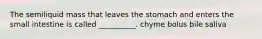 The semiliquid mass that leaves the stomach and enters the small intestine is called __________. chyme bolus bile saliva