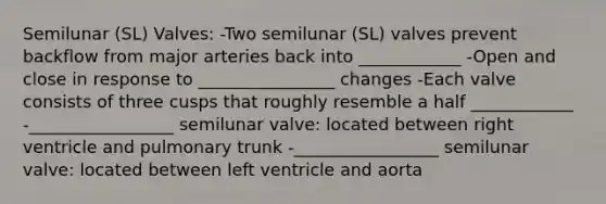 Semilunar (SL) Valves: -Two semilunar (SL) valves prevent backflow from major arteries back into ____________ -Open and close in response to ________________ changes -Each valve consists of three cusps that roughly resemble a half ____________ -_________________ semilunar valve: located between right ventricle and pulmonary trunk -_________________ semilunar valve: located between left ventricle and aorta