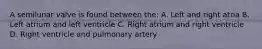 A semilunar valve is found between the: A. Left and right atria B. Left atrium and left ventricle C. Right atrium and right ventricle D. Right ventricle and pulmonary artery