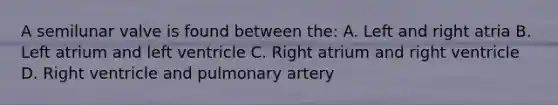 A semilunar valve is found between the: A. Left and right atria B. Left atrium and left ventricle C. Right atrium and right ventricle D. Right ventricle and pulmonary artery