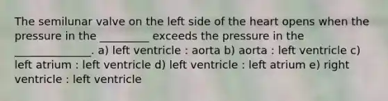 The semilunar valve on the left side of the heart opens when the pressure in the _________ exceeds the pressure in the ______________. a) left ventricle : aorta b) aorta : left ventricle c) left atrium : left ventricle d) left ventricle : left atrium e) right ventricle : left ventricle