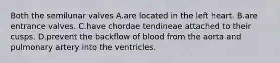 Both the semilunar valves A.are located in the left heart. B.are entrance valves. C.have chordae tendineae attached to their cusps. D.prevent the backflow of blood from the aorta and pulmonary artery into the ventricles.