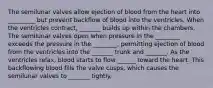 The semilunar valves allow ejection of blood from the heart into _________ but prevent backflow of blood into the ventricles. When the ventricles contract, _______ builds up within the chambers. The semilunar valves open when pressure in the ________ exceeds the pressure in the ________, permitting ejection of blood from the ventricles into the _______ trunk and _______. As the ventricles relax, blood starts to flow ______ toward the heart. This backflowing blood fills the valve cusps, which causes the semilunar valves to _______ tightly.