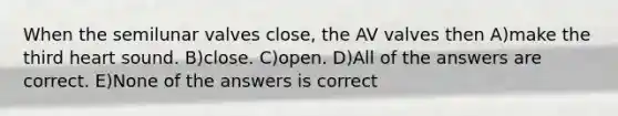 When the semilunar valves close, the AV valves then A)make the third heart sound. B)close. C)open. D)All of the answers are correct. E)None of the answers is correct