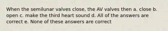 When the semilunar valves close, the AV valves then a. close b. open c. make the third heart sound d. All of the answers are correct e. None of these answers are correct