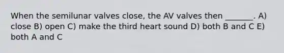 When the semilunar valves close, the AV valves then _______. A) close B) open C) make the third heart sound D) both B and C E) both A and C