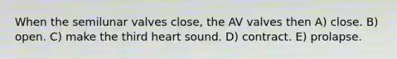 When the semilunar valves close, the AV valves then A) close. B) open. C) make the third heart sound. D) contract. E) prolapse.