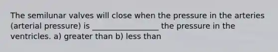 The semilunar valves will close when the pressure in the arteries (arterial pressure) is _________________ the pressure in the ventricles. a) <a href='https://www.questionai.com/knowledge/ktgHnBD4o3-greater-than' class='anchor-knowledge'>greater than</a> b) <a href='https://www.questionai.com/knowledge/k7BtlYpAMX-less-than' class='anchor-knowledge'>less than</a>