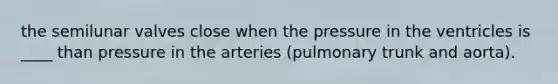 the semilunar valves close when the pressure in the ventricles is ____ than pressure in the arteries (pulmonary trunk and aorta).