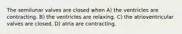 The semilunar valves are closed when A) the ventricles are contracting. B) the ventricles are relaxing. C) the atrioventricular valves are closed. D) atria are contracting.