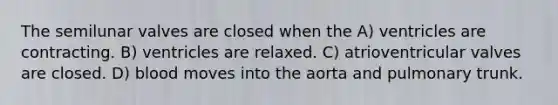 The semilunar valves are closed when the A) ventricles are contracting. B) ventricles are relaxed. C) atrioventricular valves are closed. D) blood moves into the aorta and pulmonary trunk.