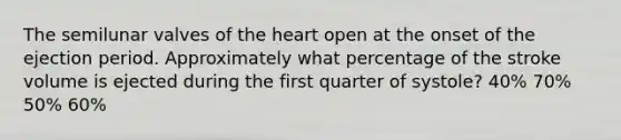 The semilunar valves of the heart open at the onset of the ejection period. Approximately what percentage of the stroke volume is ejected during the first quarter of systole? 40% 70% 50% 60%