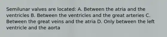 Semilunar valves are located: A. Between the atria and the ventricles B. Between the ventricles and the great arteries C. Between the great veins and the atria D. Only between the left ventricle and the aorta