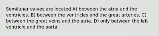 Semilunar valves are located A) between the atria and the ventricles. B) between the ventricles and the great arteries. C) between the great veins and the atria. D) only between the left ventricle and the aorta.