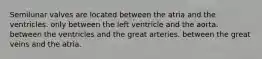 Semilunar valves are located between the atria and the ventricles. only between the left ventricle and the aorta. between the ventricles and the great arteries. between the great veins and the atria.