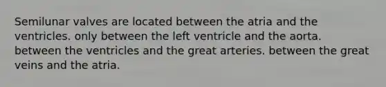 Semilunar valves are located between the atria and the ventricles. only between the left ventricle and the aorta. between the ventricles and the great arteries. between the great veins and the atria.