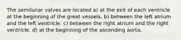The semilunar valves are located a) at the exit of each ventricle at the beginning of the great vessels. b) between the left atrium and the left ventricle. c) between the right atrium and the right ventricle. d) at the beginning of the ascending aorta.