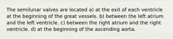 The semilunar valves are located a) at the exit of each ventricle at the beginning of the great vessels. b) between the left atrium and the left ventricle. c) between the right atrium and the right ventricle. d) at the beginning of the ascending aorta.