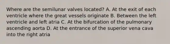 Where are the semilunar valves located? A. At the exit of each ventricle where the great vessels originate B. Between the left ventricle and left atria C. At the bifurcation of the pulmonary ascending aorta D. At the entrance of the superior vena cava into the right atria