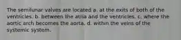 The semilunar valves are located a. at the exits of both of the ventricles. b. between the atria and the ventricles. c. where the aortic arch becomes the aorta. d. within the veins of the systemic system.