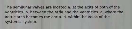 The semilunar valves are located a. at the exits of both of the ventricles. b. between the atria and the ventricles. c. where the aortic arch becomes the aorta. d. within the veins of the systemic system.