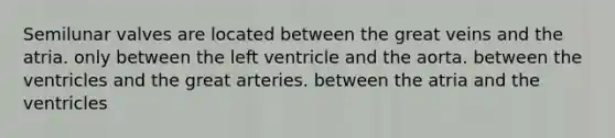 Semilunar valves are located between the great veins and the atria. only between the left ventricle and the aorta. between the ventricles and the great arteries. between the atria and the ventricles