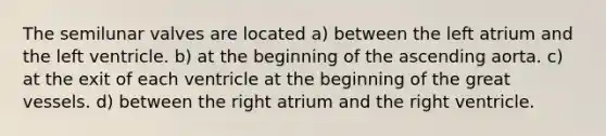 The semilunar valves are located a) between the left atrium and the left ventricle. b) at the beginning of the ascending aorta. c) at the exit of each ventricle at the beginning of the great vessels. d) between the right atrium and the right ventricle.