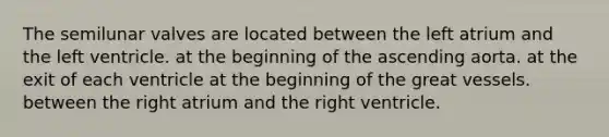 The semilunar valves are located between the left atrium and the left ventricle. at the beginning of the ascending aorta. at the exit of each ventricle at the beginning of the great vessels. between the right atrium and the right ventricle.