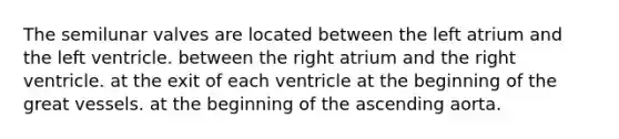 The semilunar valves are located between the left atrium and the left ventricle. between the right atrium and the right ventricle. at the exit of each ventricle at the beginning of the great vessels. at the beginning of the ascending aorta.