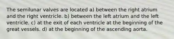 The semilunar valves are located a) between the right atrium and the right ventricle. b) between the left atrium and the left ventricle. c) at the exit of each ventricle at the beginning of the great vessels. d) at the beginning of the ascending aorta.