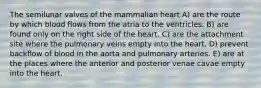 The semilunar valves of the mammalian heart A) are the route by which blood flows from the atria to the ventricles. B) are found only on the right side of the heart. C) are the attachment site where the pulmonary veins empty into the heart. D) prevent backflow of blood in the aorta and pulmonary arteries. E) are at the places where the anterior and posterior venae cavae empty into the heart.