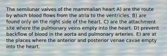 The semilunar valves of the mammalian heart A) are the route by which blood flows from the atria to the ventricles. B) are found only on the right side of the heart. C) are the attachment site where the pulmonary veins empty into the heart. D) prevent backflow of blood in the aorta and pulmonary arteries. E) are at the places where the anterior and posterior venae cavae empty into the heart.