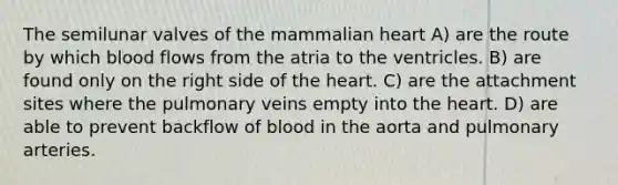 The semilunar valves of the mammalian heart A) are the route by which blood flows from the atria to the ventricles. B) are found only on the right side of <a href='https://www.questionai.com/knowledge/kya8ocqc6o-the-heart' class='anchor-knowledge'>the heart</a>. C) are the attachment sites where the pulmonary veins empty into the heart. D) are able to prevent backflow of blood in the aorta and pulmonary arteries.