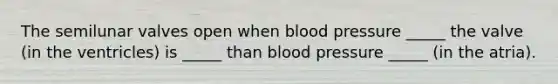 The semilunar valves open when blood pressure _____ the valve (in the ventricles) is _____ than blood pressure _____ (in the atria).