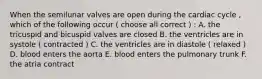 When the semilunar valves are open during the cardiac cycle , which of the following occur ( choose all correct ) : A. the tricuspid and bicuspid valves are closed B. the ventricles are in systole ( contracted ) C. the ventricles are in diastole ( relaxed ) D. blood enters the aorta E. blood enters the pulmonary trunk F. the atria contract