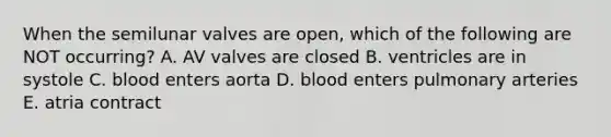 When the semilunar valves are open, which of the following are NOT occurring? A. AV valves are closed B. ventricles are in systole C. blood enters aorta D. blood enters pulmonary arteries E. atria contract