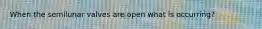 When the semilunar valves are open what is occurring?