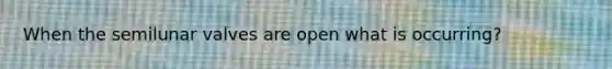 When the semilunar valves are open what is occurring?