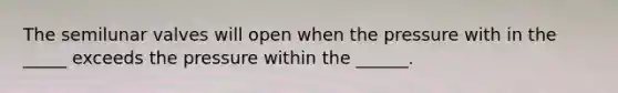 The semilunar valves will open when the pressure with in the _____ exceeds the pressure within the ______.