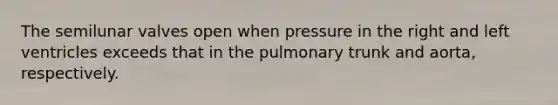 The semilunar valves open when pressure in the right and left ventricles exceeds that in the pulmonary trunk and aorta, respectively.