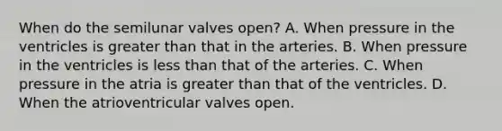 When do the semilunar valves open? A. When pressure in the ventricles is greater than that in the arteries. B. When pressure in the ventricles is less than that of the arteries. C. When pressure in the atria is greater than that of the ventricles. D. When the atrioventricular valves open.