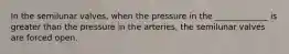 In the semilunar valves, when the pressure in the _____________ is greater than the pressure in the arteries, the semilunar valves are forced open.