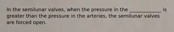 In the semilunar valves, when the pressure in the _____________ is greater than the pressure in the arteries, the semilunar valves are forced open.