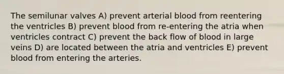 The semilunar valves A) prevent arterial blood from reentering the ventricles B) prevent blood from re-entering the atria when ventricles contract C) prevent the back flow of blood in large veins D) are located between the atria and ventricles E) prevent blood from entering the arteries.