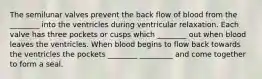 The semilunar valves prevent the back flow of blood from the ________ into the ventricles during ventricular relaxation. Each valve has three pockets or cusps which ________ out when blood leaves the ventricles. When blood begins to flow back towards the ventricles the pockets ________ _________ and come together to form a seal.