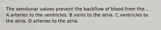 The semilunar valves prevent the backflow of blood from the... A.arteries to the ventricles. B.veins to the atria. C.ventricles to the atria. D.arteries to the atria.