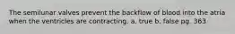 The semilunar valves prevent the backflow of blood into the atria when the ventricles are contracting. a. true b. false pg. 363