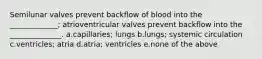 Semilunar valves prevent backflow of blood into the _____________; atrioventricular valves prevent backflow into the ______________. a.capillaries; lungs b.lungs; systemic circulation c.ventricles; atria d.atria; ventricles e.none of the above