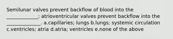 Semilunar valves prevent backflow of blood into the _____________; atrioventricular valves prevent backflow into the ______________. a.capillaries; lungs b.lungs; systemic circulation c.ventricles; atria d.atria; ventricles e.none of the above